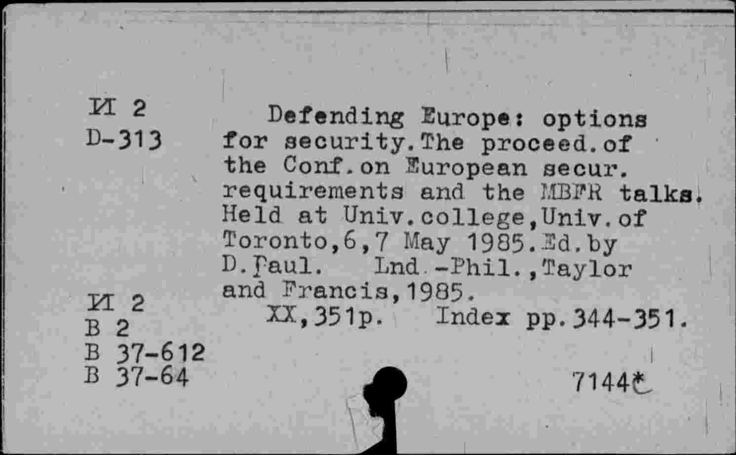 ﻿PE 2
D-313
PE 2
B 2
B 37-612
B 37-64
Defending Europe: options for security.The proceed.of the Conf.on European secur. requirements and the LIBER talks Held at Univ.college,Univ.of Toronto,6,7 May 1985.Ed.by D.faul. Lnd.-Phil.,Taylor and Francis,1985.
XX,35lp. Index pp.344-351.
A	7144t